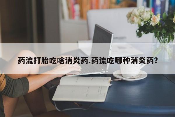 网上米非米索在线购买药流打胎吃啥消炎药.药流吃哪种消炎药？